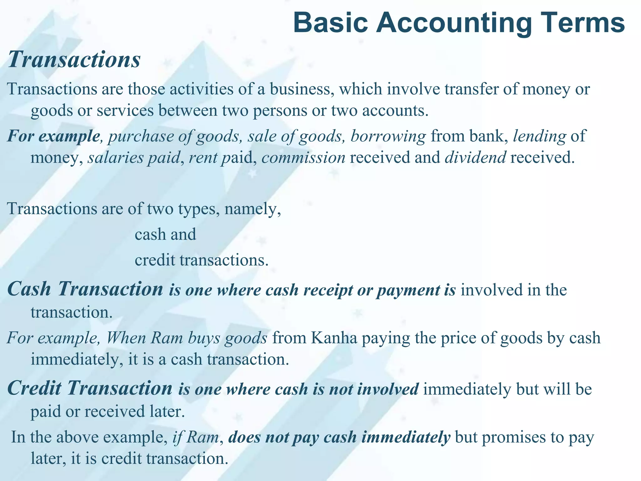 Basic Accounting Terms
Transactions
Transactions are those activities of a business, which involve transfer of money or
goods or services between two persons or two accounts.
For example, purchase of goods, sale of goods, borrowing from bank, lending of
money, salaries paid, rent paid, commission received and dividend received.
Transactions are of two types, namely,
cash and
credit transactions.

Cash Transaction is one where cash receipt or payment is involved in the
transaction.
For example, When Ram buys goods from Kanha paying the price of goods by cash
immediately, it is a cash transaction.

Credit Transaction is one where cash is not involved immediately but will be
paid or received later.
In the above example, if Ram, does not pay cash immediately but promises to pay
later, it is credit transaction.

 
