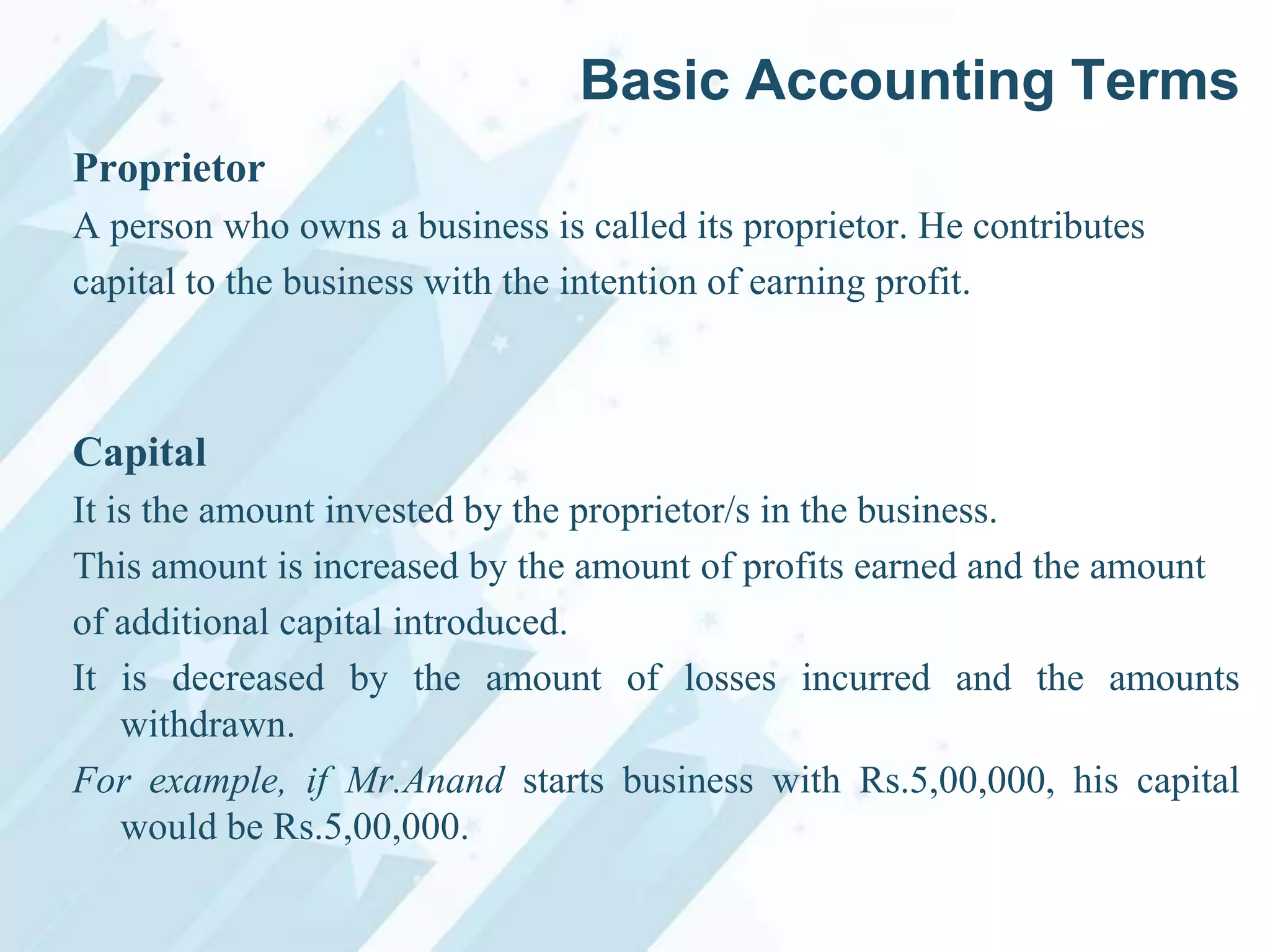 Basic Accounting Terms
Proprietor
A person who owns a business is called its proprietor. He contributes
capital to the business with the intention of earning profit.

Capital
It is the amount invested by the proprietor/s in the business.
This amount is increased by the amount of profits earned and the amount
of additional capital introduced.
It is decreased by the amount of losses incurred and the amounts
withdrawn.
For example, if Mr.Anand starts business with Rs.5,00,000, his capital
would be Rs.5,00,000.

 