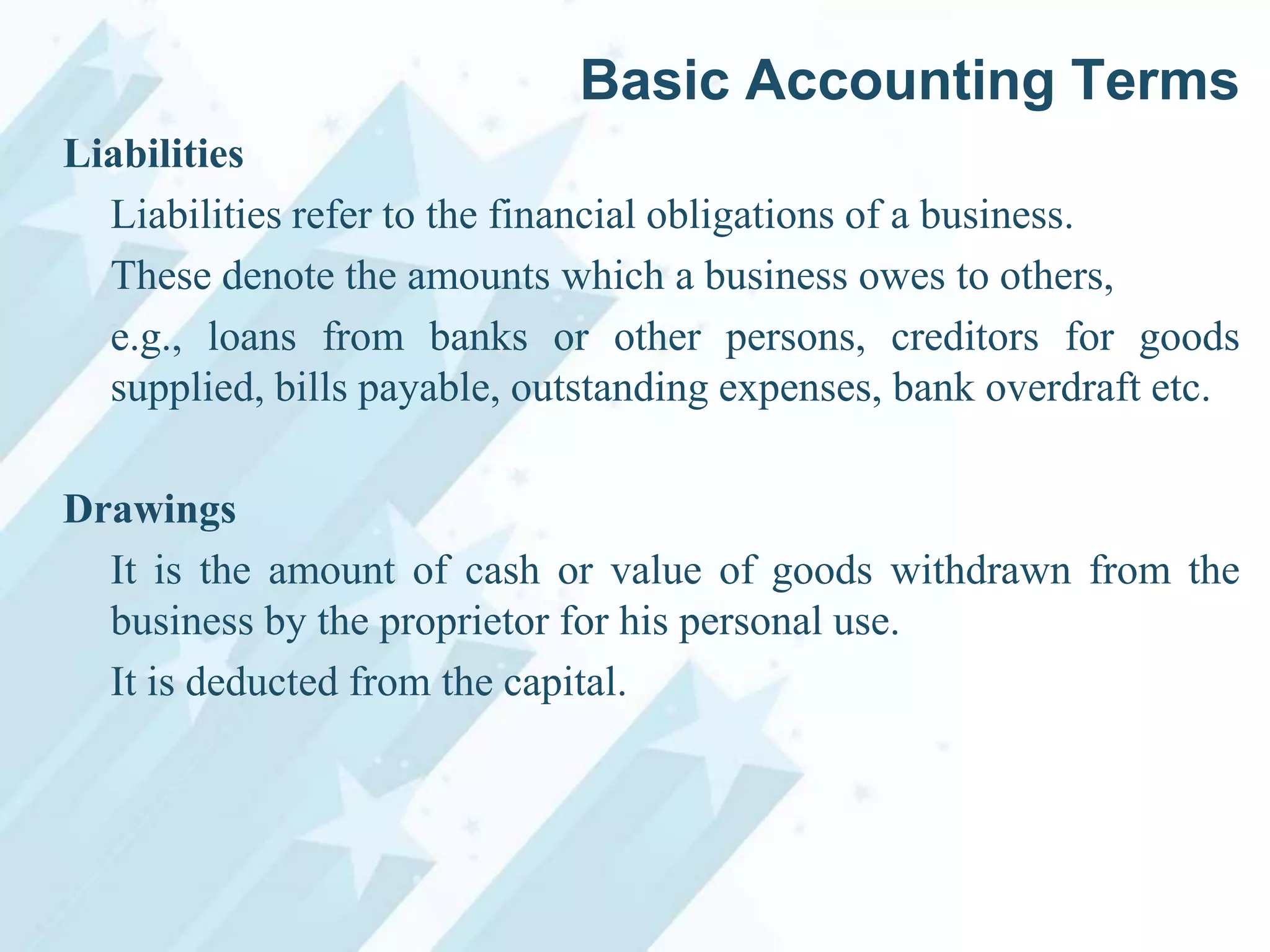Basic Accounting Terms
Liabilities
Liabilities refer to the financial obligations of a business.
These denote the amounts which a business owes to others,
e.g., loans from banks or other persons, creditors for goods
supplied, bills payable, outstanding expenses, bank overdraft etc.
Drawings
It is the amount of cash or value of goods withdrawn from the
business by the proprietor for his personal use.
It is deducted from the capital.

 