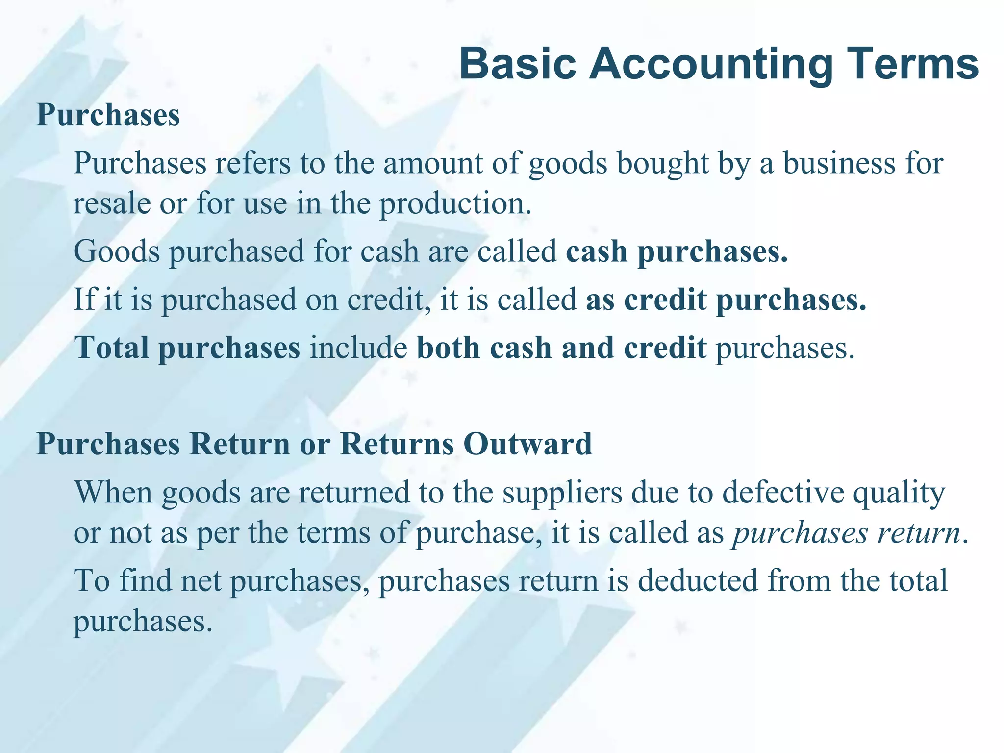 Basic Accounting Terms
Purchases
Purchases refers to the amount of goods bought by a business for
resale or for use in the production.
Goods purchased for cash are called cash purchases.
If it is purchased on credit, it is called as credit purchases.
Total purchases include both cash and credit purchases.
Purchases Return or Returns Outward
When goods are returned to the suppliers due to defective quality
or not as per the terms of purchase, it is called as purchases return.
To find net purchases, purchases return is deducted from the total
purchases.

 