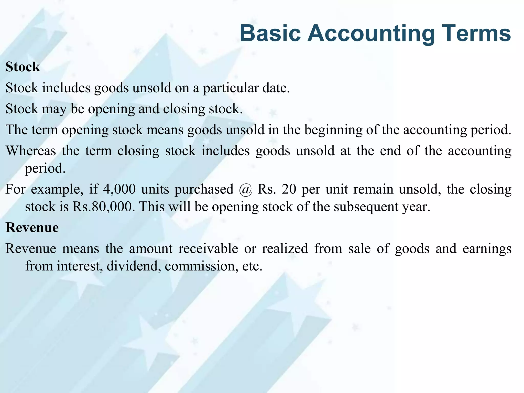 Basic Accounting Terms
Stock
Stock includes goods unsold on a particular date.
Stock may be opening and closing stock.
The term opening stock means goods unsold in the beginning of the accounting period.
Whereas the term closing stock includes goods unsold at the end of the accounting
period.
For example, if 4,000 units purchased @ Rs. 20 per unit remain unsold, the closing
stock is Rs.80,000. This will be opening stock of the subsequent year.
Revenue
Revenue means the amount receivable or realized from sale of goods and earnings
from interest, dividend, commission, etc.

 