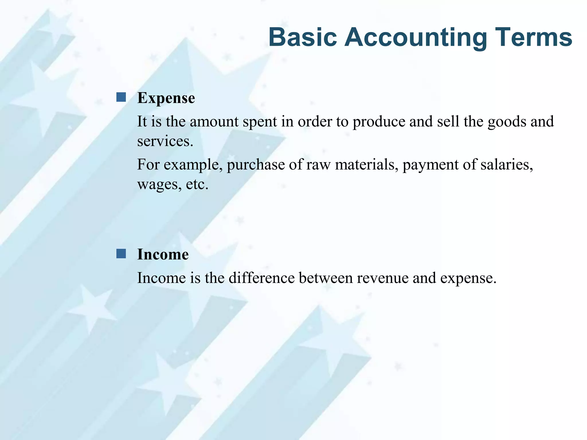 Basic Accounting Terms
 Expense
It is the amount spent in order to produce and sell the goods and
services.
For example, purchase of raw materials, payment of salaries,
wages, etc.

 Income
Income is the difference between revenue and expense.

 