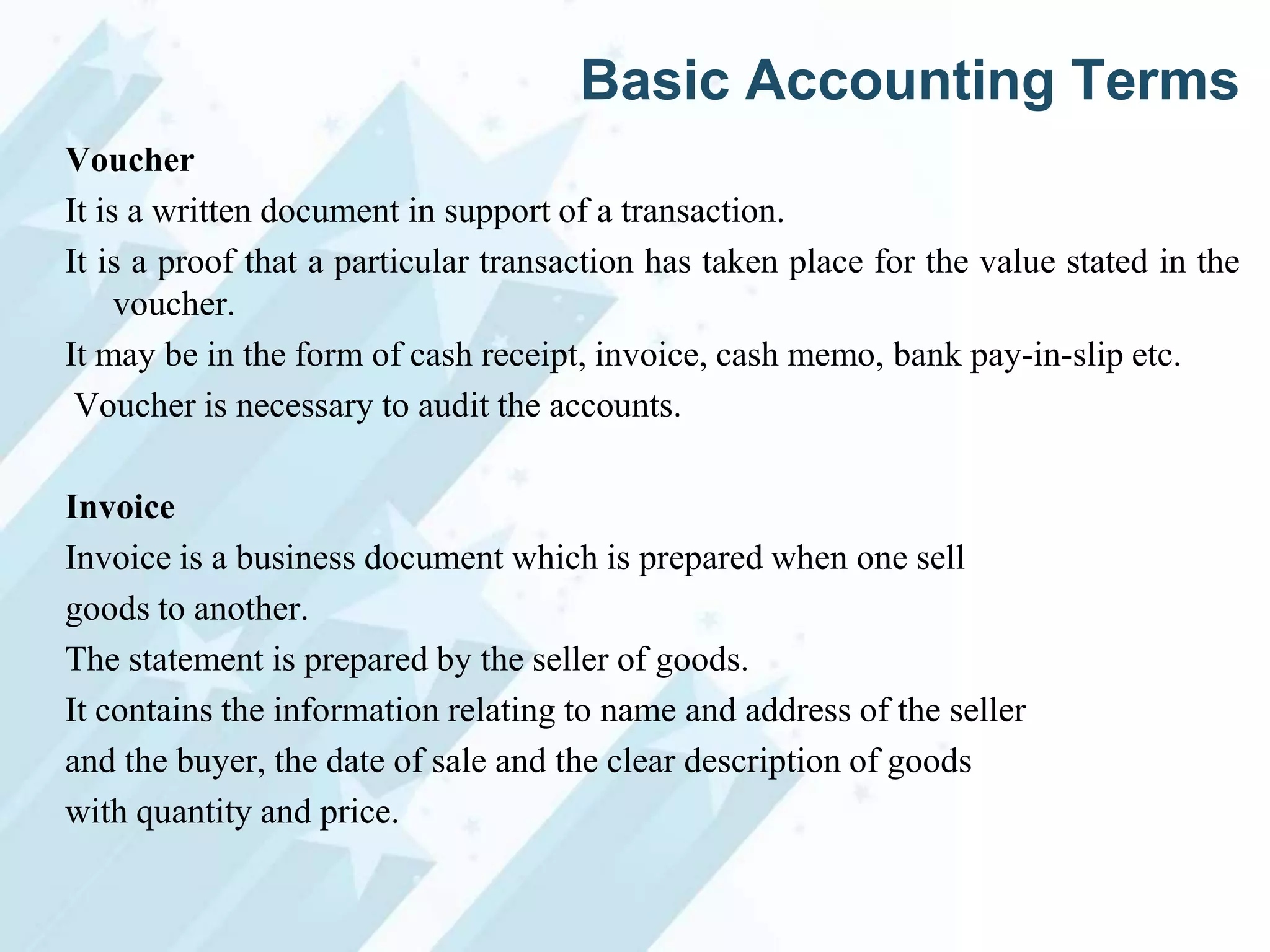Basic Accounting Terms
Voucher
It is a written document in support of a transaction.
It is a proof that a particular transaction has taken place for the value stated in the
voucher.
It may be in the form of cash receipt, invoice, cash memo, bank pay-in-slip etc.
Voucher is necessary to audit the accounts.
Invoice
Invoice is a business document which is prepared when one sell
goods to another.
The statement is prepared by the seller of goods.
It contains the information relating to name and address of the seller
and the buyer, the date of sale and the clear description of goods
with quantity and price.

 