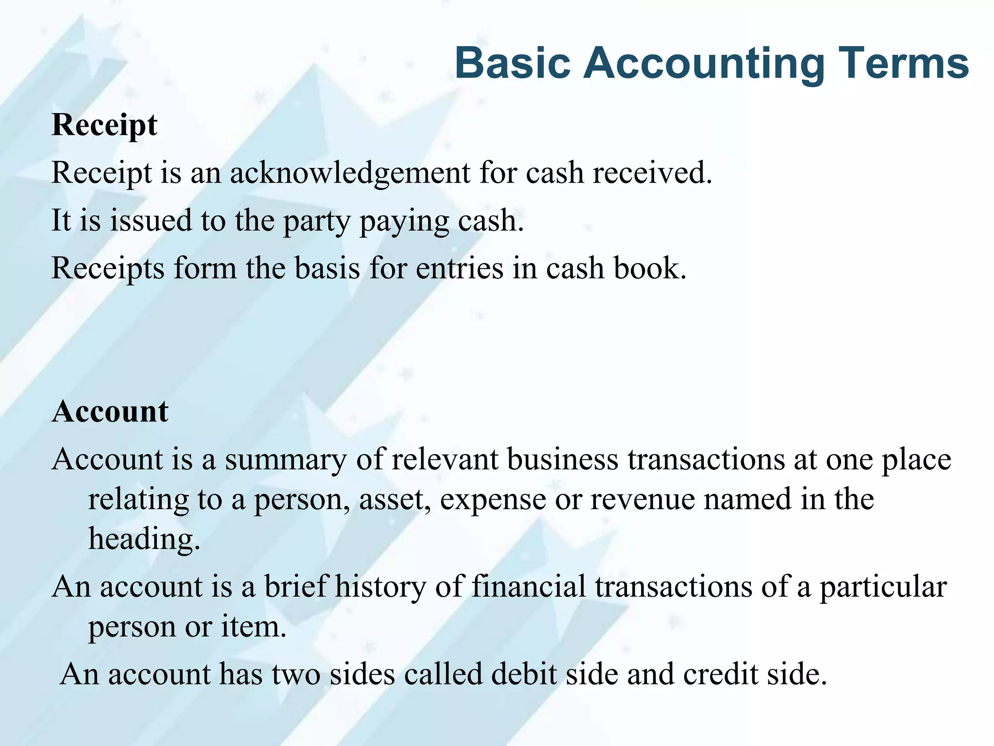 Basic Accounting Terms
Receipt
Receipt is an acknowledgement for cash received.
It is issued to the party paying cash.
Receipts form the basis for entries in cash book.

Account
Account is a summary of relevant business transactions at one place
relating to a person, asset, expense or revenue named in the
heading.
An account is a brief history of financial transactions of a particular
person or item.
An account has two sides called debit side and credit side.

 
