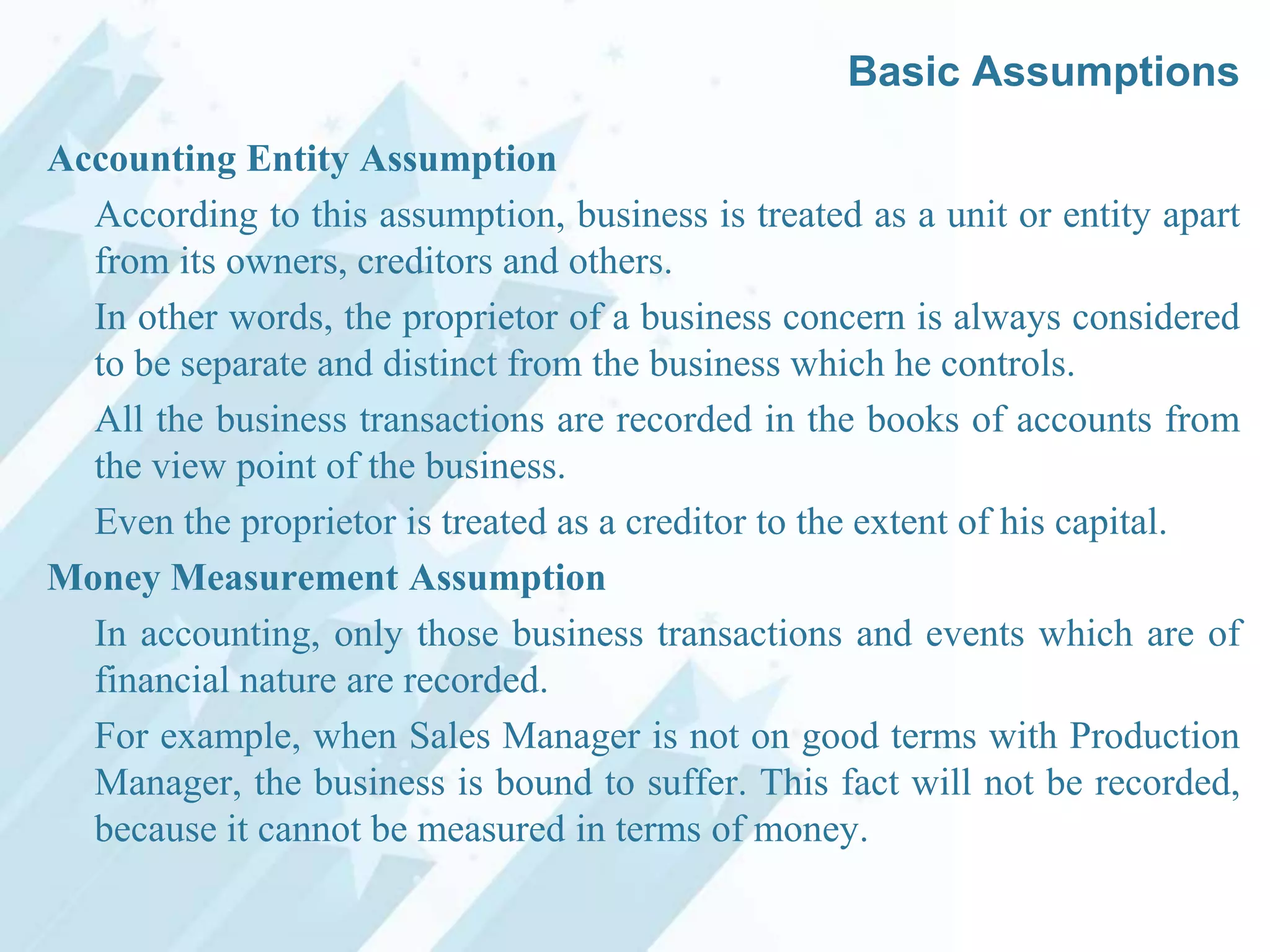 Basic Assumptions
Accounting Entity Assumption
According to this assumption, business is treated as a unit or entity apart
from its owners, creditors and others.
In other words, the proprietor of a business concern is always considered
to be separate and distinct from the business which he controls.
All the business transactions are recorded in the books of accounts from
the view point of the business.
Even the proprietor is treated as a creditor to the extent of his capital.
Money Measurement Assumption
In accounting, only those business transactions and events which are of
financial nature are recorded.
For example, when Sales Manager is not on good terms with Production
Manager, the business is bound to suffer. This fact will not be recorded,
because it cannot be measured in terms of money.

 