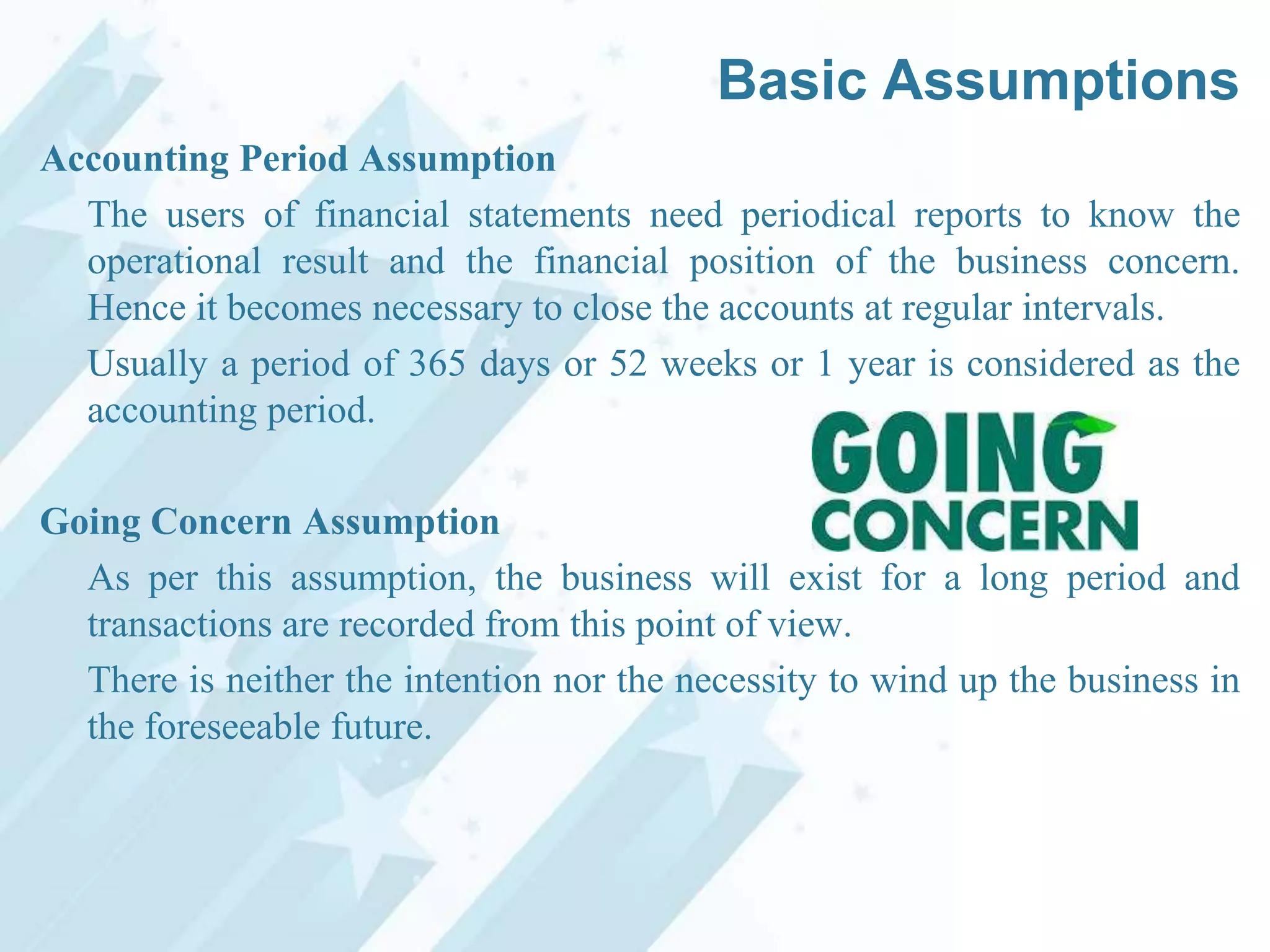Basic Assumptions
Accounting Period Assumption
The users of financial statements need periodical reports to know the
operational result and the financial position of the business concern.
Hence it becomes necessary to close the accounts at regular intervals.
Usually a period of 365 days or 52 weeks or 1 year is considered as the
accounting period.
Going Concern Assumption
As per this assumption, the business will exist for a long period and
transactions are recorded from this point of view.
There is neither the intention nor the necessity to wind up the business in
the foreseeable future.

 