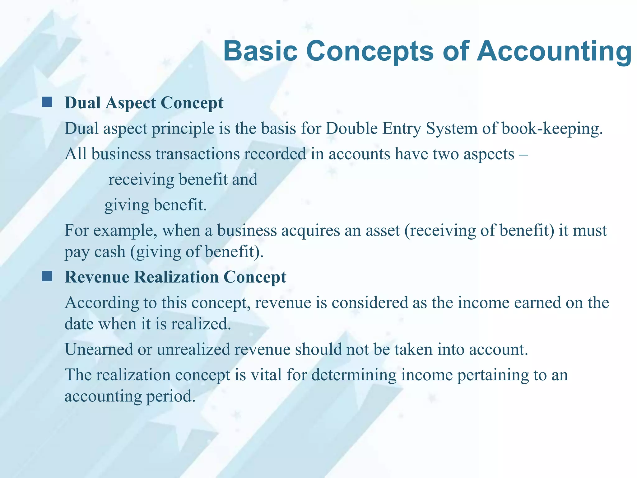 Basic Concepts of Accounting
 Dual Aspect Concept
Dual aspect principle is the basis for Double Entry System of book-keeping.
All business transactions recorded in accounts have two aspects –
receiving benefit and
giving benefit.
For example, when a business acquires an asset (receiving of benefit) it must
pay cash (giving of benefit).
 Revenue Realization Concept
According to this concept, revenue is considered as the income earned on the
date when it is realized.
Unearned or unrealized revenue should not be taken into account.
The realization concept is vital for determining income pertaining to an
accounting period.

 