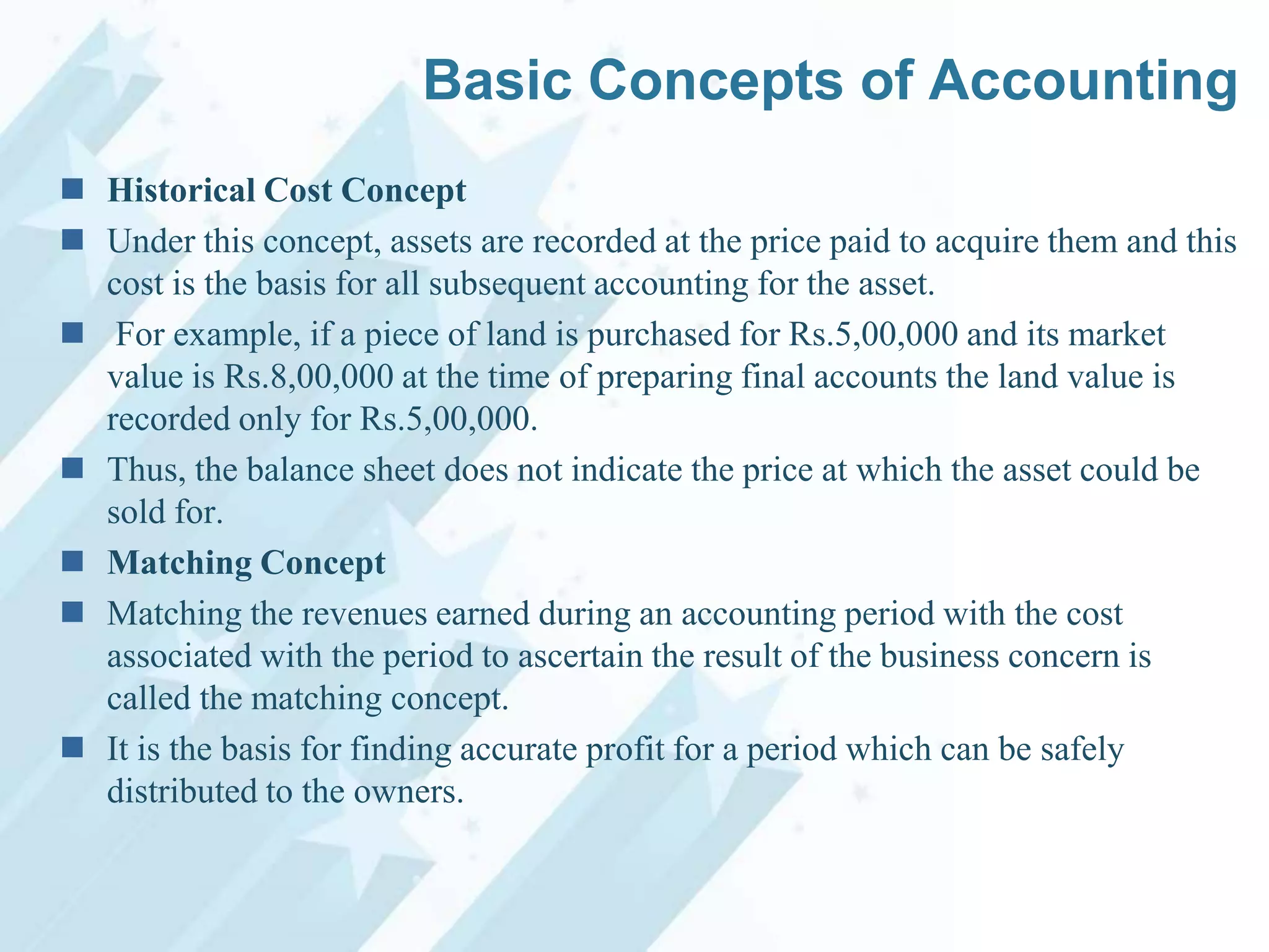 Basic Concepts of Accounting
 Historical Cost Concept
 Under this concept, assets are recorded at the price paid to acquire them and this
cost is the basis for all subsequent accounting for the asset.
 For example, if a piece of land is purchased for Rs.5,00,000 and its market
value is Rs.8,00,000 at the time of preparing final accounts the land value is
recorded only for Rs.5,00,000.
 Thus, the balance sheet does not indicate the price at which the asset could be
sold for.
 Matching Concept
 Matching the revenues earned during an accounting period with the cost
associated with the period to ascertain the result of the business concern is
called the matching concept.
 It is the basis for finding accurate profit for a period which can be safely
distributed to the owners.

 