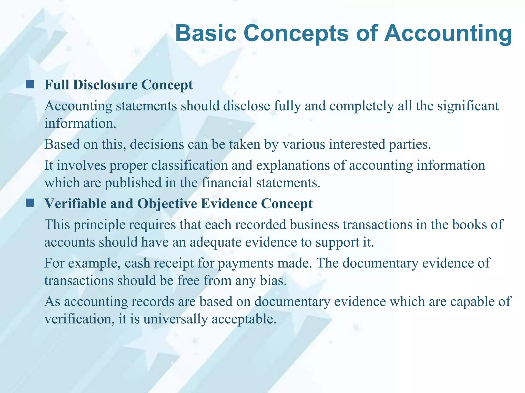 Basic Concepts of Accounting
 Full Disclosure Concept
Accounting statements should disclose fully and completely all the significant
information.
Based on this, decisions can be taken by various interested parties.
It involves proper classification and explanations of accounting information
which are published in the financial statements.
 Verifiable and Objective Evidence Concept
This principle requires that each recorded business transactions in the books of
accounts should have an adequate evidence to support it.
For example, cash receipt for payments made. The documentary evidence of
transactions should be free from any bias.
As accounting records are based on documentary evidence which are capable of
verification, it is universally acceptable.

 