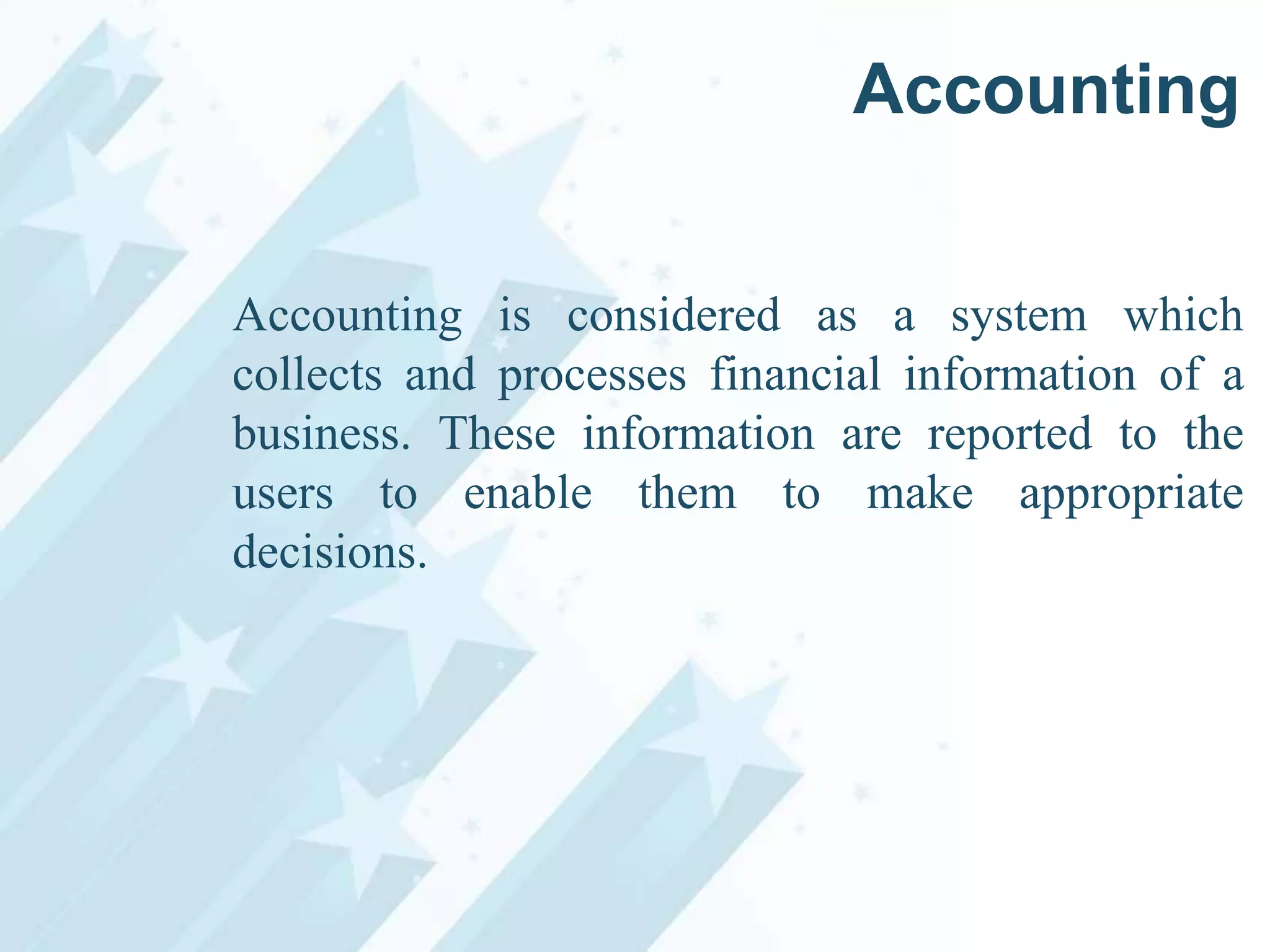 Accounting
Accounting is considered as a system which
collects and processes financial information of a
business. These information are reported to the
users to enable them to make appropriate
decisions.

 