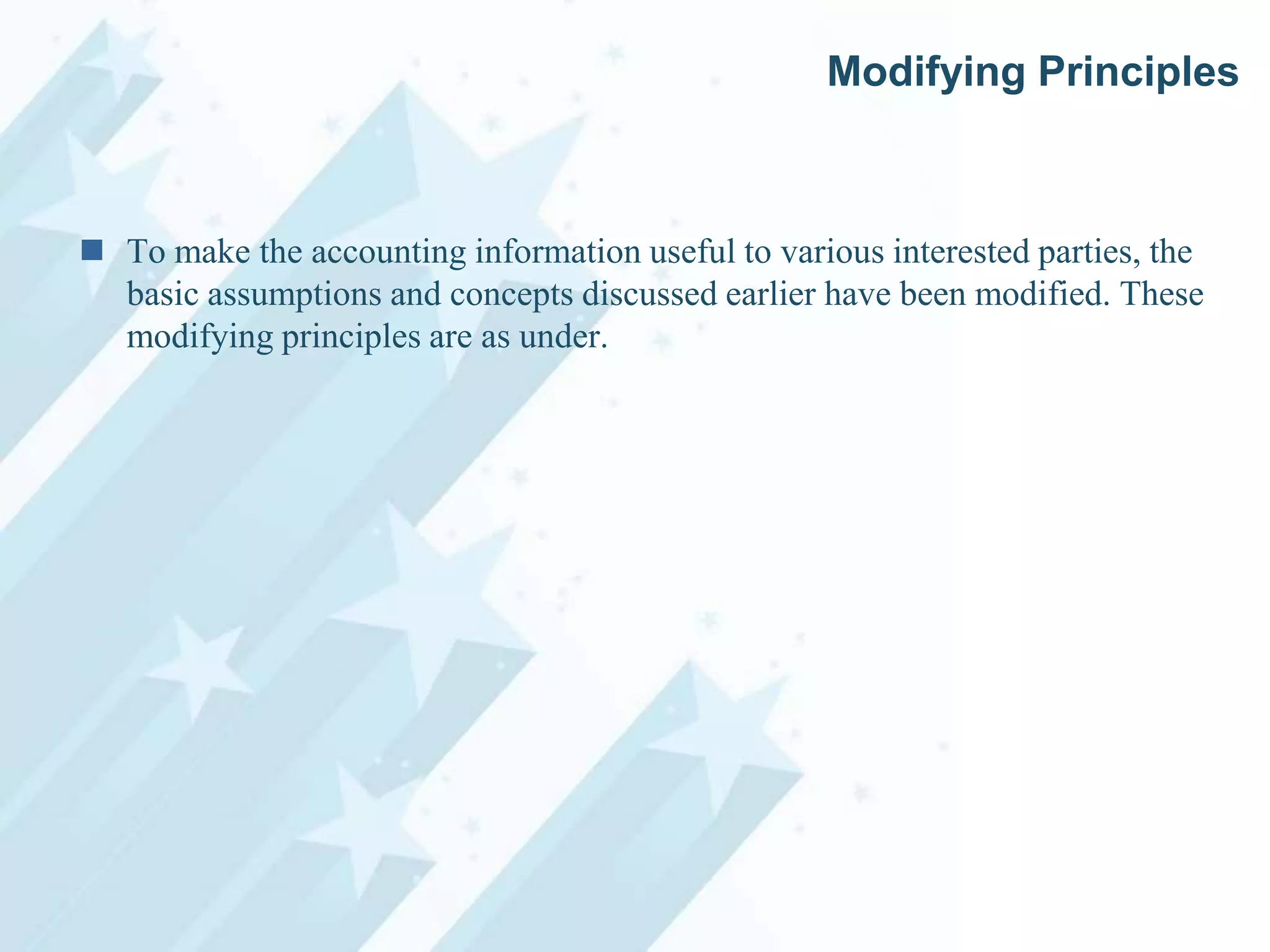 Modifying Principles

 To make the accounting information useful to various interested parties, the
basic assumptions and concepts discussed earlier have been modified. These
modifying principles are as under.

 