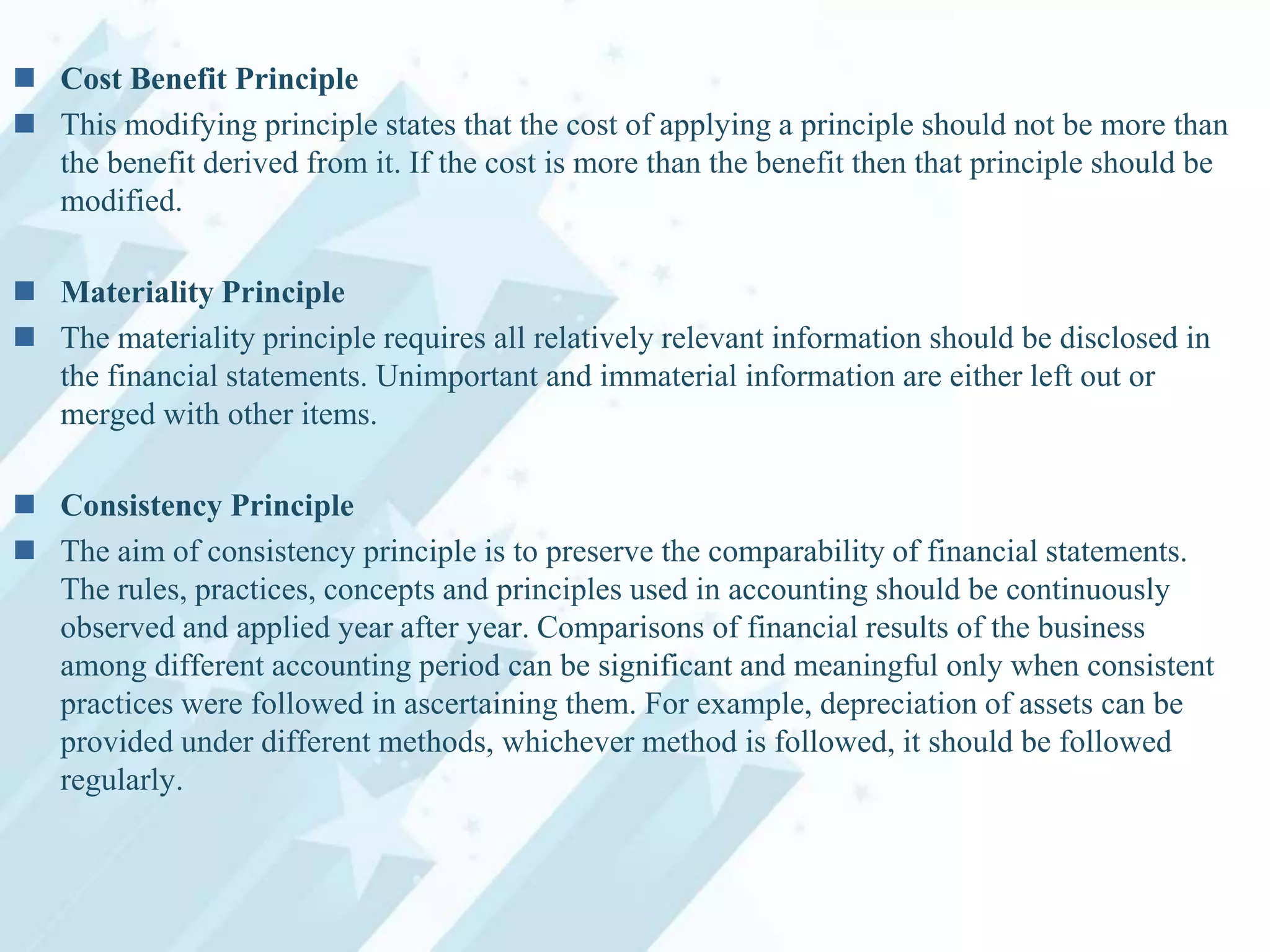  Cost Benefit Principle
 This modifying principle states that the cost of applying a principle should not be more than
the benefit derived from it. If the cost is more than the benefit then that principle should be
modified.
 Materiality Principle
 The materiality principle requires all relatively relevant information should be disclosed in
the financial statements. Unimportant and immaterial information are either left out or
merged with other items.
 Consistency Principle
 The aim of consistency principle is to preserve the comparability of financial statements.
The rules, practices, concepts and principles used in accounting should be continuously
observed and applied year after year. Comparisons of financial results of the business
among different accounting period can be significant and meaningful only when consistent
practices were followed in ascertaining them. For example, depreciation of assets can be
provided under different methods, whichever method is followed, it should be followed
regularly.

 
