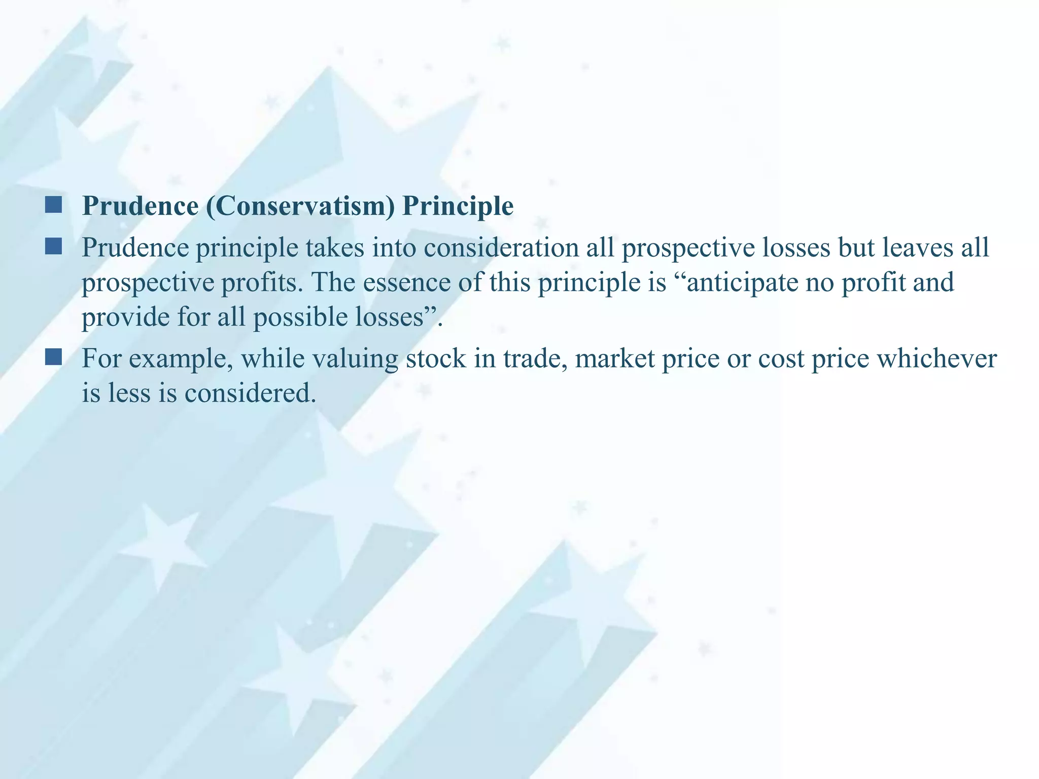  Prudence (Conservatism) Principle
 Prudence principle takes into consideration all prospective losses but leaves all
prospective profits. The essence of this principle is “anticipate no profit and
provide for all possible losses”.
 For example, while valuing stock in trade, market price or cost price whichever
is less is considered.

 