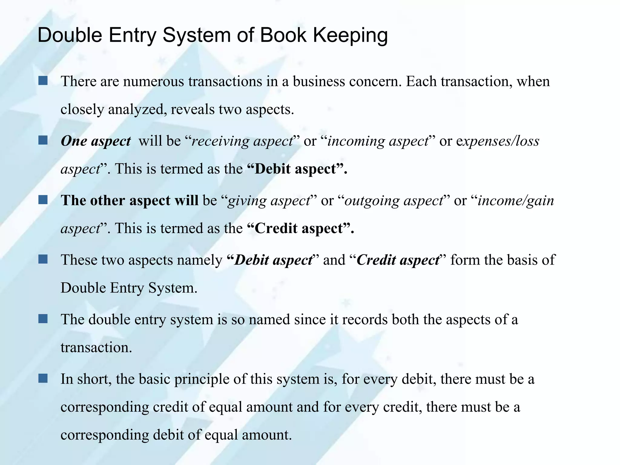 Double Entry System of Book Keeping
 There are numerous transactions in a business concern. Each transaction, when
closely analyzed, reveals two aspects.
 One aspect will be “receiving aspect” or “incoming aspect” or expenses/loss

aspect”. This is termed as the “Debit aspect”.
 The other aspect will be “giving aspect” or “outgoing aspect” or “income/gain
aspect”. This is termed as the “Credit aspect”.
 These two aspects namely “Debit aspect” and “Credit aspect” form the basis of
Double Entry System.
 The double entry system is so named since it records both the aspects of a
transaction.

 In short, the basic principle of this system is, for every debit, there must be a
corresponding credit of equal amount and for every credit, there must be a
corresponding debit of equal amount.

 