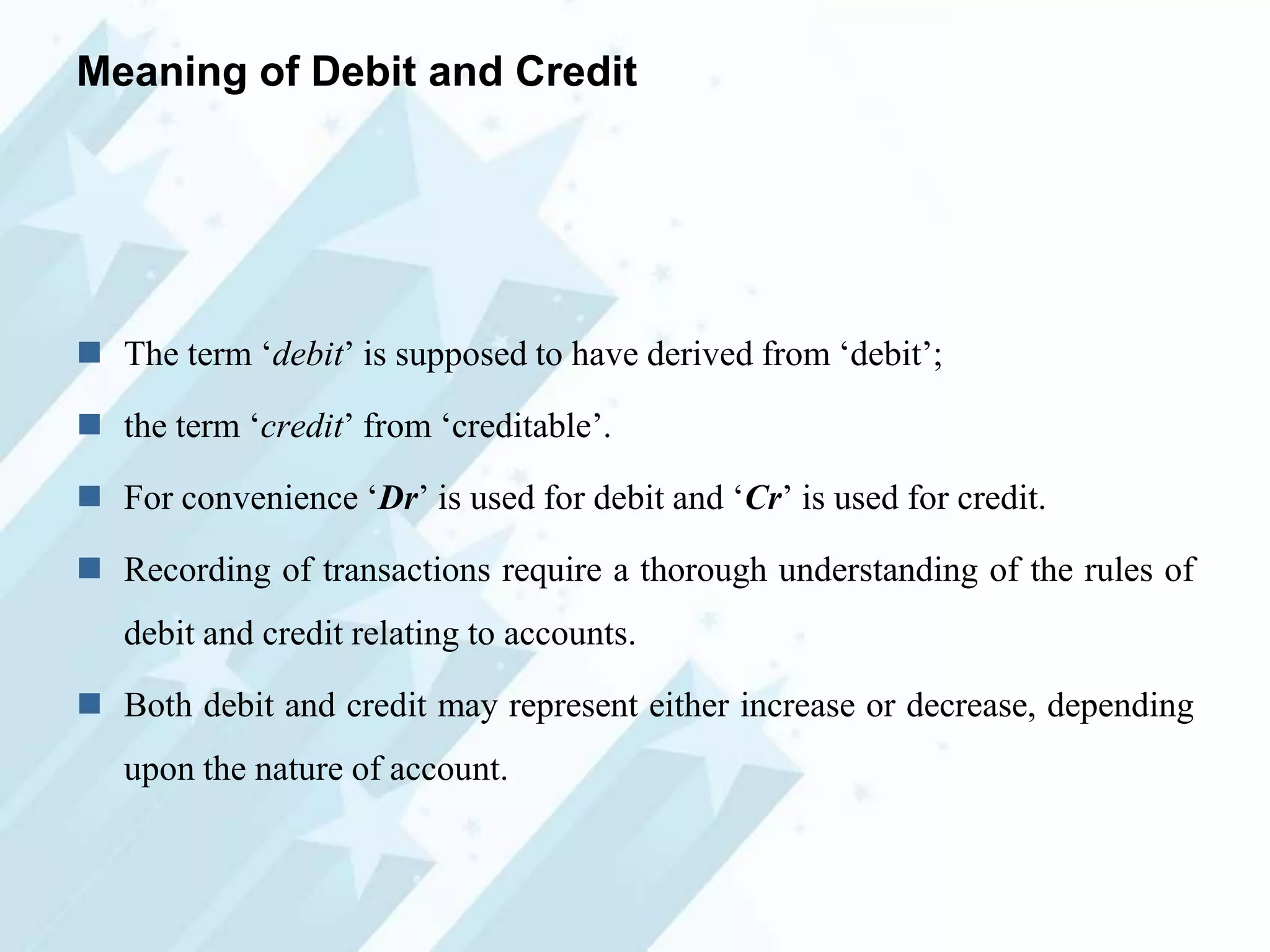 Meaning of Debit and Credit

 The term „debit‟ is supposed to have derived from „debit‟;
 the term „credit‟ from „creditable‟.
 For convenience „Dr‟ is used for debit and „Cr‟ is used for credit.

 Recording of transactions require a thorough understanding of the rules of
debit and credit relating to accounts.
 Both debit and credit may represent either increase or decrease, depending

upon the nature of account.

 