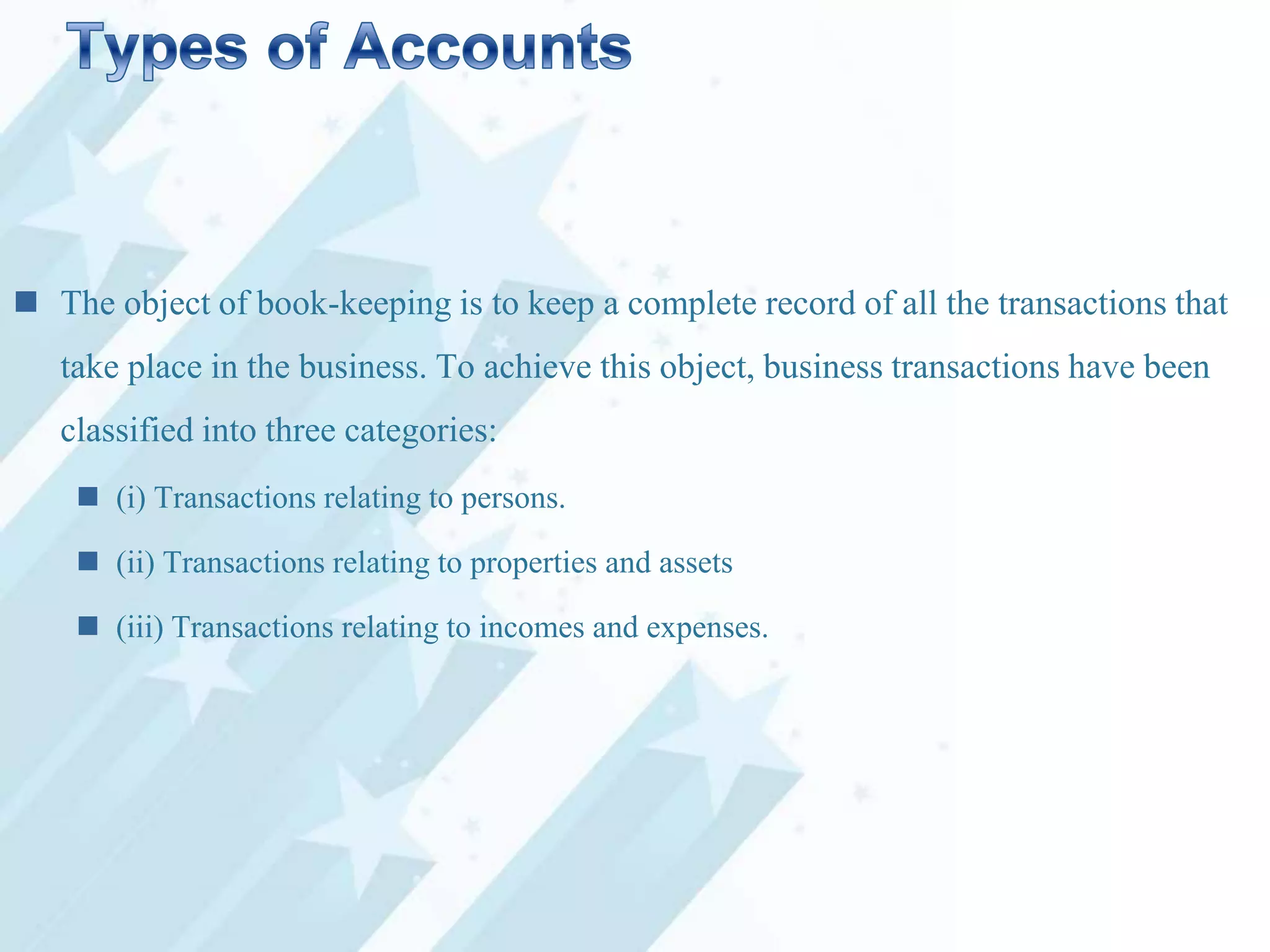  The object of book-keeping is to keep a complete record of all the transactions that
take place in the business. To achieve this object, business transactions have been
classified into three categories:
 (i) Transactions relating to persons.

 (ii) Transactions relating to properties and assets
 (iii) Transactions relating to incomes and expenses.

 