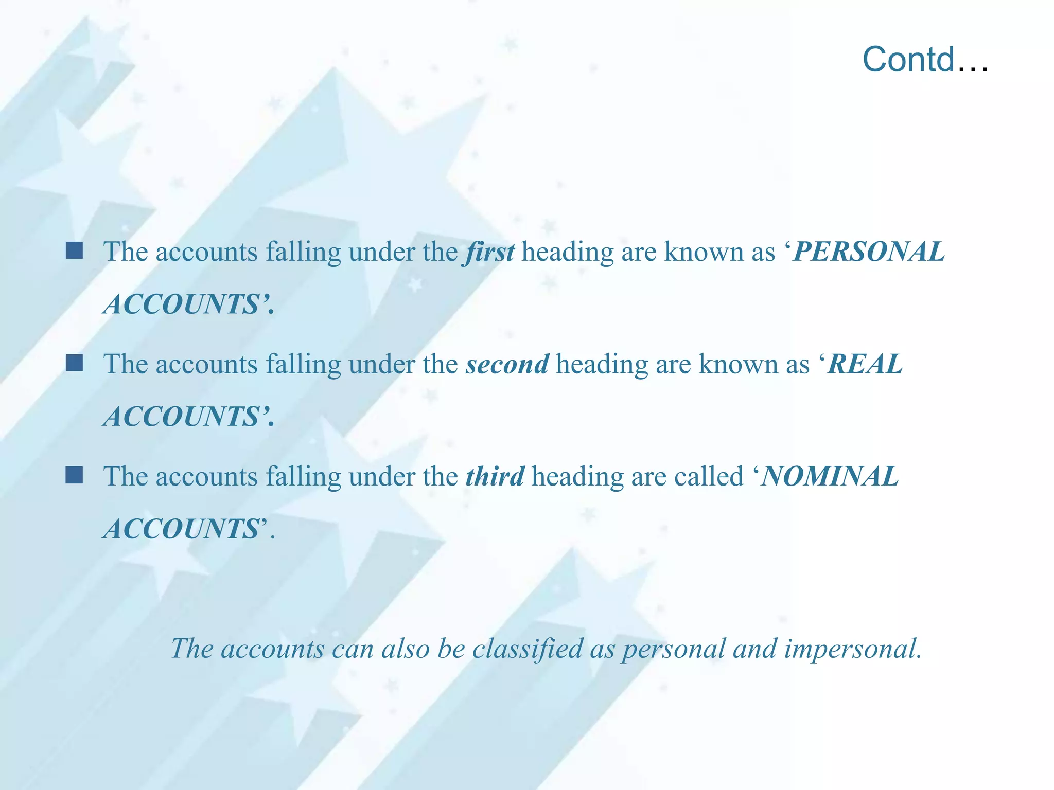 Contd…

 The accounts falling under the first heading are known as „PERSONAL
ACCOUNTS’.
 The accounts falling under the second heading are known as „REAL
ACCOUNTS’.

 The accounts falling under the third heading are called „NOMINAL
ACCOUNTS‟.

The accounts can also be classified as personal and impersonal.

 