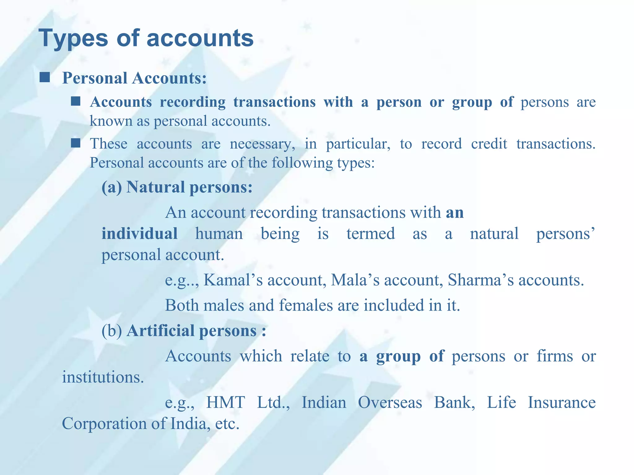 Types of accounts
 Personal Accounts:
 Accounts recording transactions with a person or group of persons are
known as personal accounts.
 These accounts are necessary, in particular, to record credit transactions.
Personal accounts are of the following types:

(a) Natural persons:
An account recording transactions with an
individual human being is termed as a natural persons‟
personal account.
e.g.., Kamal‟s account, Mala‟s account, Sharma‟s accounts.
Both males and females are included in it.
(b) Artificial persons :
Accounts which relate to a group of persons or firms or
institutions.
e.g., HMT Ltd., Indian Overseas Bank, Life Insurance
Corporation of India, etc.

 