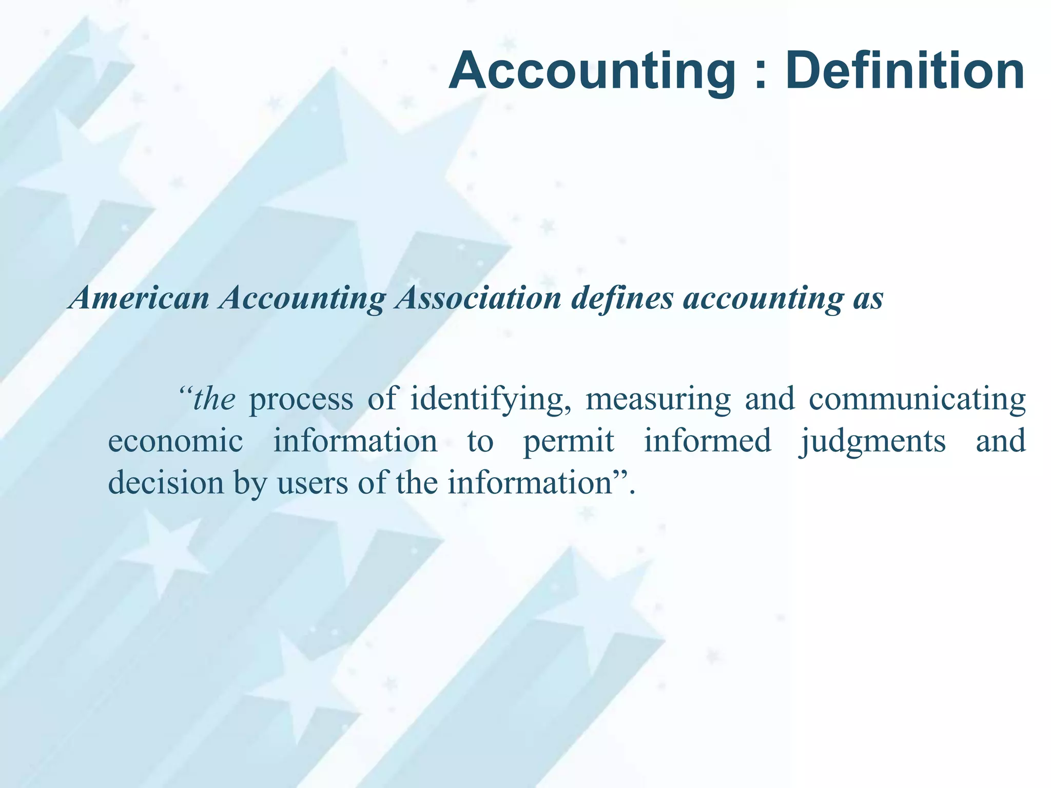 Accounting : Definition

American Accounting Association defines accounting as
“the process of identifying, measuring and communicating
economic information to permit informed judgments and
decision by users of the information”.

 