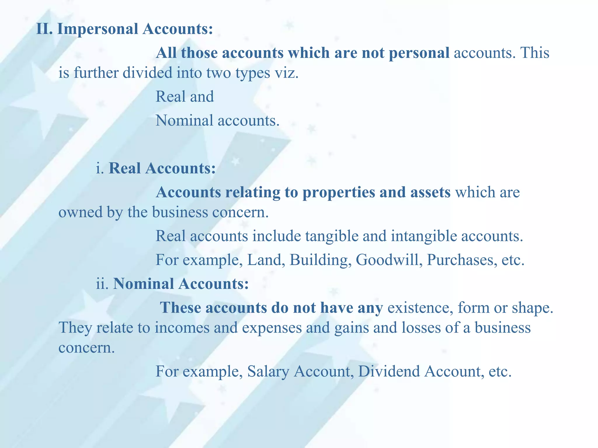 II. Impersonal Accounts:
All those accounts which are not personal accounts. This
is further divided into two types viz.
Real and
Nominal accounts.
i. Real Accounts:
Accounts relating to properties and assets which are
owned by the business concern.
Real accounts include tangible and intangible accounts.
For example, Land, Building, Goodwill, Purchases, etc.
ii. Nominal Accounts:
These accounts do not have any existence, form or shape.
They relate to incomes and expenses and gains and losses of a business
concern.
For example, Salary Account, Dividend Account, etc.

 