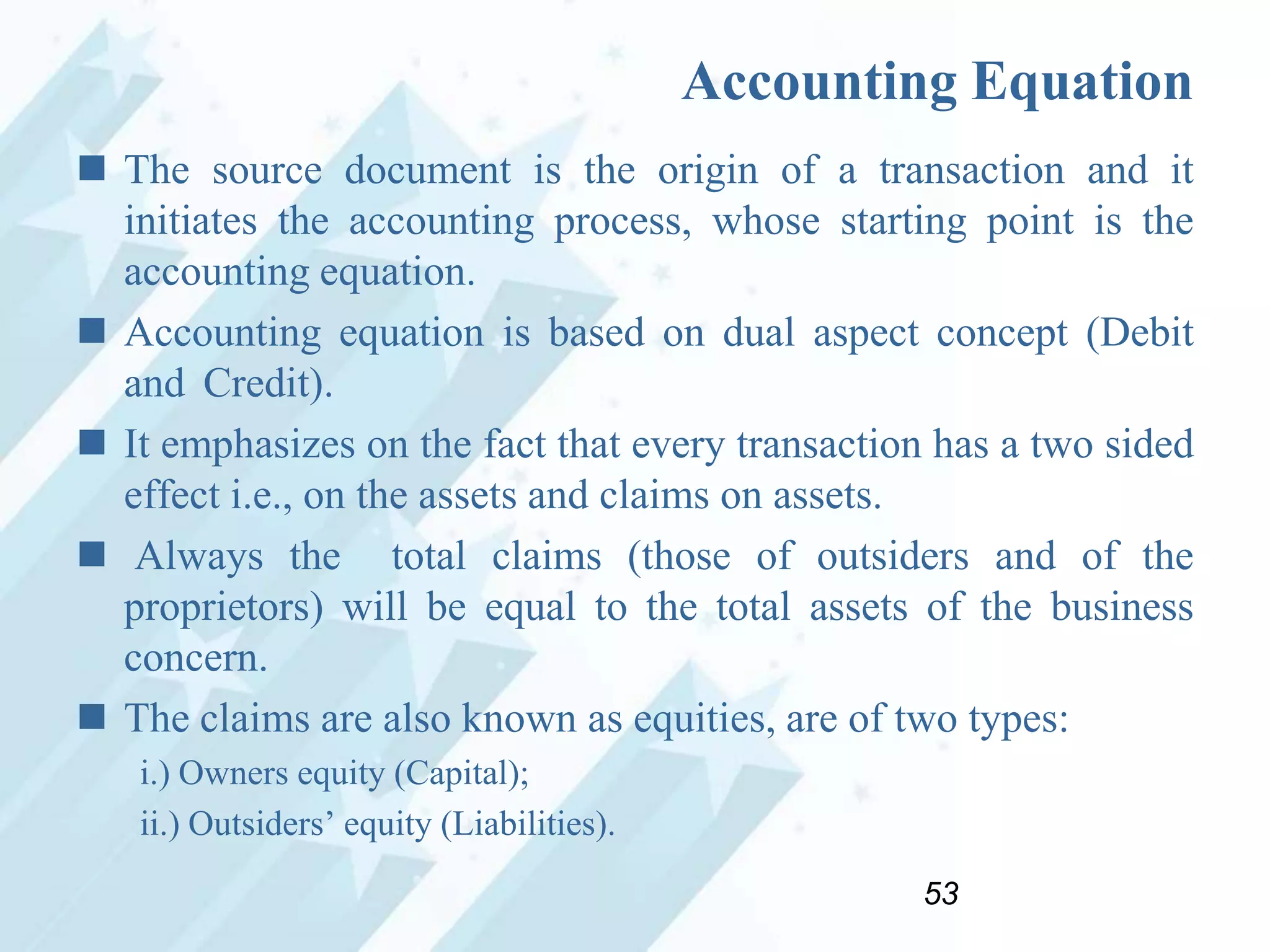 Accounting Equation
 The source document is the origin of a transaction and it
initiates the accounting process, whose starting point is the
accounting equation.
 Accounting equation is based on dual aspect concept (Debit
and Credit).
 It emphasizes on the fact that every transaction has a two sided
effect i.e., on the assets and claims on assets.
 Always the total claims (those of outsiders and of the
proprietors) will be equal to the total assets of the business
concern.
 The claims are also known as equities, are of two types:
i.) Owners equity (Capital);
ii.) Outsiders‟ equity (Liabilities).
53

 