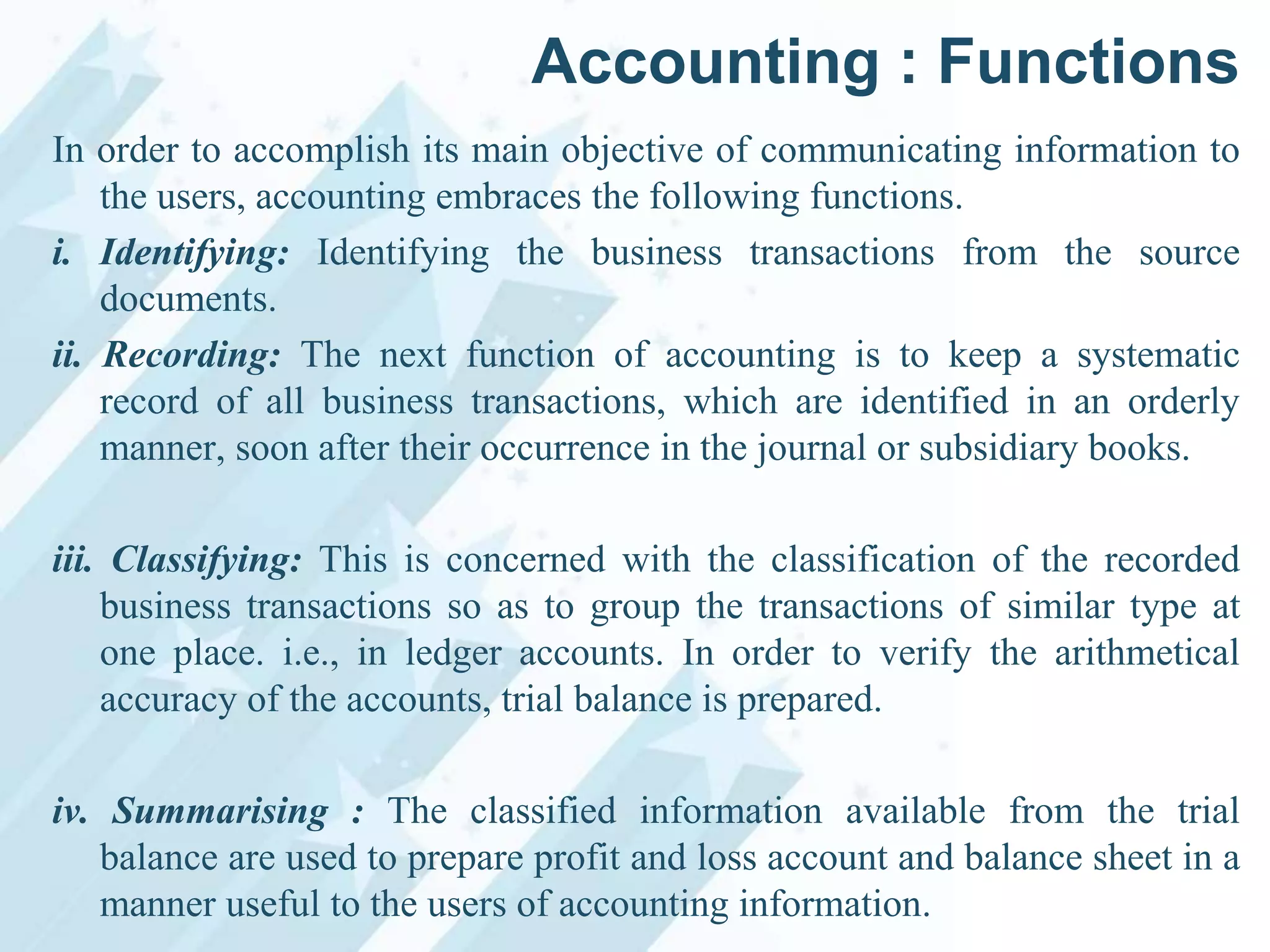 Accounting : Functions
In order to accomplish its main objective of communicating information to
the users, accounting embraces the following functions.
i. Identifying: Identifying the business transactions from the source
documents.
ii. Recording: The next function of accounting is to keep a systematic
record of all business transactions, which are identified in an orderly
manner, soon after their occurrence in the journal or subsidiary books.
iii. Classifying: This is concerned with the classification of the recorded
business transactions so as to group the transactions of similar type at
one place. i.e., in ledger accounts. In order to verify the arithmetical
accuracy of the accounts, trial balance is prepared.
iv. Summarising : The classified information available from the trial
balance are used to prepare profit and loss account and balance sheet in a
manner useful to the users of accounting information.

 