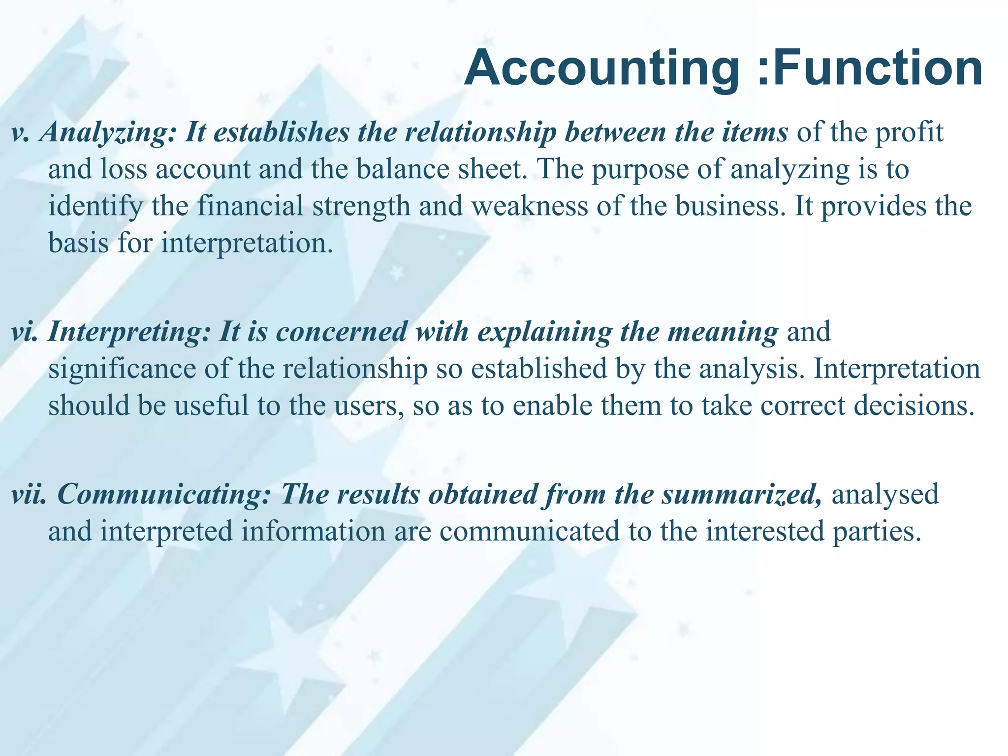 Accounting :Function
v. Analyzing: It establishes the relationship between the items of the profit
and loss account and the balance sheet. The purpose of analyzing is to
identify the financial strength and weakness of the business. It provides the
basis for interpretation.
vi. Interpreting: It is concerned with explaining the meaning and
significance of the relationship so established by the analysis. Interpretation
should be useful to the users, so as to enable them to take correct decisions.
vii. Communicating: The results obtained from the summarized, analysed
and interpreted information are communicated to the interested parties.

 