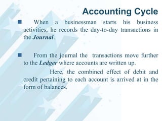 Accounting Cycle


When a businessman starts his business
activities, he records the day-to-day transactions in
the Journal.



From the journal the transactions move further
to the Ledger where accounts are written up.
Here, the combined effect of debit and
credit pertaining to each account is arrived at in the
form of balances.

 