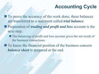 Accounting Cycle
 To prove the accuracy of the work done, these balances
are transferred to a statement called trial balance.
 Preparation of trading and profit and loss account is the
next step.
 The balancing of profit and loss account gives the net result of
the business transactions.

 To know the financial position of the business concern
balance sheet is prepared at the end.

 