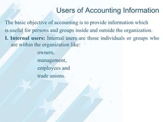 Users of Accounting Information
The basic objective of accounting is to provide information which
is useful for persons and groups inside and outside the organization.
I. Internal users: Internal users are those individuals or groups who
are within the organization like:
owners,
management,
employees and
trade unions.

 