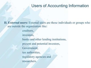Users of Accounting Information

II. External users: External users are those individuals or groups who
are outside the organization like:
creditors,
investors,
banks and other lending institutions,
present and potential investors,
Government,
tax authorities,
regulatory agencies and
researchers.

 
