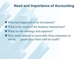 Need and Importance of Accounting

 What has happened to his investment?
 What is the result of the business transactions?
 What are the earnings and expenses?
 How much amount is receivable from customers to
whom
goods have been sold on credit?

 