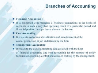 Branches of Accounting
 Financial Accounting :
 It is concerned with recording of business transactions in the books of
accounts in such a way that operating result of a particular period and
financial position on a particular date can be known.
 Cost Accounting:
 It relates to collection, classification and ascertainment of the
cost of production or job undertaken by the firm.
 Management Accounting:
 It relates to the use of accounting data collected with the help
of financial accounting and cost accounting for the purpose of policy
formulation, planning, control and decision making by the management.

 