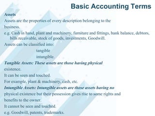 Basic Accounting Terms
Assets
Assets are the properties of every description belonging to the
business.
e.g. Cash in hand, plant and machinery, furniture and fittings, bank balance, debtors,
bills receivable, stock of goods, investments, Goodwill.
Assets can be classified into:
tangible
intangible.
Tangible Assets: These assets are those having physical
existence.
It can be seen and touched.
For example, plant & machinery, cash, etc.
Intangible Assets: Intangible assets are those assets having no
physical existence but their possession gives rise to some rights and
benefits to the owner.
It cannot be seen and touched.
e.g. Goodwill, patents, trademarks.

 