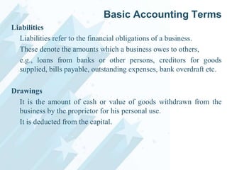 Basic Accounting Terms
Liabilities
Liabilities refer to the financial obligations of a business.
These denote the amounts which a business owes to others,
e.g., loans from banks or other persons, creditors for goods
supplied, bills payable, outstanding expenses, bank overdraft etc.
Drawings
It is the amount of cash or value of goods withdrawn from the
business by the proprietor for his personal use.
It is deducted from the capital.

 