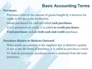 Basic Accounting Terms
Purchases
Purchases refers to the amount of goods bought by a business for
resale or for use in the production.
Goods purchased for cash are called cash purchases.
If it is purchased on credit, it is called as credit purchases.
Total purchases include both cash and credit purchases.
Purchases Return or Returns Outward
When goods are returned to the suppliers due to defective quality
or not as per the terms of purchase, it is called as purchases return.
To find net purchases, purchases return is deducted from the total
purchases.

 