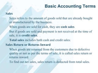 Basic Accounting Terms
Sales
Sales refers to the amount of goods sold that are already bought
or manufactured by the business.
When goods are sold for cash, they are cash sales
But if goods are sold and payment is not received at the time of
sale, it is credit sales.
Total sales includes both cash and credit sales.
Sales Return or Returns Inward
When goods are returned from the customers due to defective
quality or not as per the terms of sale, it is called sales return or
returns inward.
To find out net sales, sales return is deducted from total sales.

 