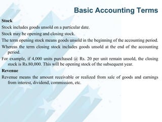 Basic Accounting Terms
Stock
Stock includes goods unsold on a particular date.
Stock may be opening and closing stock.
The term opening stock means goods unsold in the beginning of the accounting period.
Whereas the term closing stock includes goods unsold at the end of the accounting
period.
For example, if 4,000 units purchased @ Rs. 20 per unit remain unsold, the closing
stock is Rs.80,000. This will be opening stock of the subsequent year.
Revenue
Revenue means the amount receivable or realized from sale of goods and earnings
from interest, dividend, commission, etc.

 