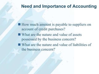 Need and Importance of Accounting

 How much amount is payable to suppliers on
account of credit purchases?
 What are the nature and value of assets
possessed by the business concern?
 What are the nature and value of liabilities of
the business concern?

 