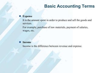 Basic Accounting Terms
 Expense
It is the amount spent in order to produce and sell the goods and
services.
For example, purchase of raw materials, payment of salaries,
wages, etc.

 Income
Income is the difference between revenue and expense.

 