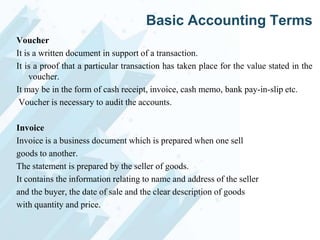Basic Accounting Terms
Voucher
It is a written document in support of a transaction.
It is a proof that a particular transaction has taken place for the value stated in the
voucher.
It may be in the form of cash receipt, invoice, cash memo, bank pay-in-slip etc.
Voucher is necessary to audit the accounts.
Invoice
Invoice is a business document which is prepared when one sell
goods to another.
The statement is prepared by the seller of goods.
It contains the information relating to name and address of the seller
and the buyer, the date of sale and the clear description of goods
with quantity and price.

 