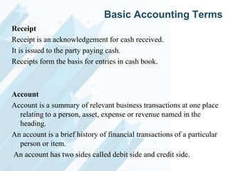 Basic Accounting Terms
Receipt
Receipt is an acknowledgement for cash received.
It is issued to the party paying cash.
Receipts form the basis for entries in cash book.

Account
Account is a summary of relevant business transactions at one place
relating to a person, asset, expense or revenue named in the
heading.
An account is a brief history of financial transactions of a particular
person or item.
An account has two sides called debit side and credit side.

 
