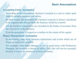 Basic Assumptions
Accounting Entity Assumption
According to this assumption, business is treated as a unit or entity apart
from its owners, creditors and others.
In other words, the proprietor of a business concern is always considered
to be separate and distinct from the business which he controls.
All the business transactions are recorded in the books of accounts from
the view point of the business.
Even the proprietor is treated as a creditor to the extent of his capital.
Money Measurement Assumption
In accounting, only those business transactions and events which are of
financial nature are recorded.
For example, when Sales Manager is not on good terms with Production
Manager, the business is bound to suffer. This fact will not be recorded,
because it cannot be measured in terms of money.

 