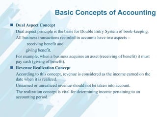 Basic Concepts of Accounting
 Dual Aspect Concept
Dual aspect principle is the basis for Double Entry System of book-keeping.
All business transactions recorded in accounts have two aspects –
receiving benefit and
giving benefit.
For example, when a business acquires an asset (receiving of benefit) it must
pay cash (giving of benefit).
 Revenue Realization Concept
According to this concept, revenue is considered as the income earned on the
date when it is realized.
Unearned or unrealized revenue should not be taken into account.
The realization concept is vital for determining income pertaining to an
accounting period.

 