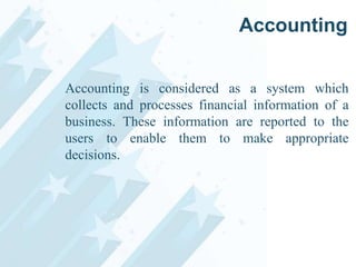 Accounting
Accounting is considered as a system which
collects and processes financial information of a
business. These information are reported to the
users to enable them to make appropriate
decisions.

 