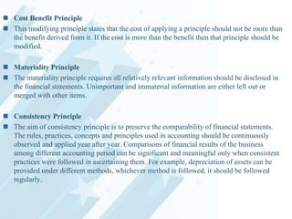  Cost Benefit Principle
 This modifying principle states that the cost of applying a principle should not be more than
the benefit derived from it. If the cost is more than the benefit then that principle should be
modified.
 Materiality Principle
 The materiality principle requires all relatively relevant information should be disclosed in
the financial statements. Unimportant and immaterial information are either left out or
merged with other items.
 Consistency Principle
 The aim of consistency principle is to preserve the comparability of financial statements.
The rules, practices, concepts and principles used in accounting should be continuously
observed and applied year after year. Comparisons of financial results of the business
among different accounting period can be significant and meaningful only when consistent
practices were followed in ascertaining them. For example, depreciation of assets can be
provided under different methods, whichever method is followed, it should be followed
regularly.

 