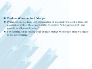 Prudence (Conservatism) Principle
 Prudence principle takes into consideration all prospective losses but leaves all
prospective profits. The essence of this principle is “anticipate no profit and
provide for all possible losses”.
 For example, while valuing stock in trade, market price or cost price whichever
is less is considered.

 
