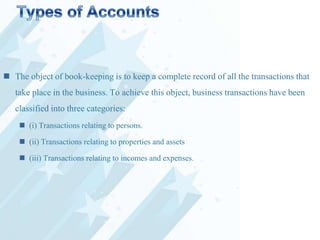  The object of book-keeping is to keep a complete record of all the transactions that
take place in the business. To achieve this object, business transactions have been
classified into three categories:
 (i) Transactions relating to persons.

 (ii) Transactions relating to properties and assets
 (iii) Transactions relating to incomes and expenses.

 