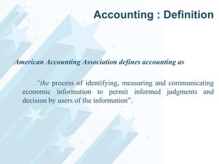 Accounting : Definition

American Accounting Association defines accounting as
“the process of identifying, measuring and communicating
economic information to permit informed judgments and
decision by users of the information”.

 