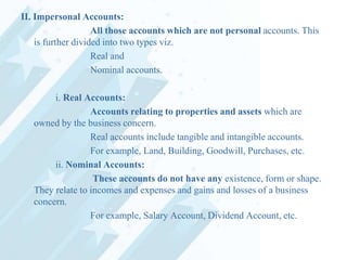 II. Impersonal Accounts:
All those accounts which are not personal accounts. This
is further divided into two types viz.
Real and
Nominal accounts.
i. Real Accounts:
Accounts relating to properties and assets which are
owned by the business concern.
Real accounts include tangible and intangible accounts.
For example, Land, Building, Goodwill, Purchases, etc.
ii. Nominal Accounts:
These accounts do not have any existence, form or shape.
They relate to incomes and expenses and gains and losses of a business
concern.
For example, Salary Account, Dividend Account, etc.

 